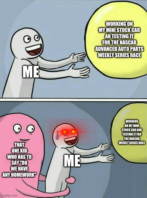 that one kid who has to say "do we have any homework" | WORKING ON MY MINI STOCK CAR AN TESTING IT FOR THE NASCAR ADVANCED AUTO PARTS WEEKLY SERIES RACE; ME; WORKING ON MY MINI STOCK CAR AND TESTING IT FOR THE NASCAR WEEKLY SERIES RACE; THAT ONE KID WHO HAS TO SAY "DO WE HAVE ANY HOMEWORK"; ME | image tagged in memes,running away balloon | made w/ Imgflip meme maker