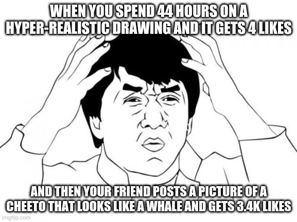 Jackie Chan WTF | WHEN YOU SPEND 44 HOURS ON A HYPER-REALISTIC DRAWING AND IT GETS 4 LIKES; AND THEN YOUR FRIEND POSTS A PICTURE OF A CHEETO THAT LOOKS LIKE A WHALE AND GETS 3.4K LIKES | image tagged in memes,jackie chan wtf | made w/ Imgflip meme maker