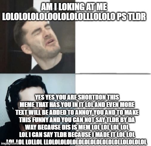Captainsparklez | AM I LOKING AT ME LOLOLOLOLOLOOLOLOLOLLLOLOLO PS TLDR; YES YES YOU ARE SHORTDON THIS MEME THAT HAS YOU IN IT LOL AND EVEN MORE TEXT WILL BE ADDED TO ANNOY YOU AND TO MAKE THIS FUNNY AND YOU CAN NOT SAY TLDR BY DA WAY BECAUSE DIS IS MEM LOL LOL LOL LOL LOL I CAN SAY TLDR BECAUSE I MADE IT LOL LOL LOL LOL LOLLOL LLOLOLOLOLOLOLOLOLOLOLOLOLLOLOLOLOL | image tagged in captainsparklez | made w/ Imgflip meme maker