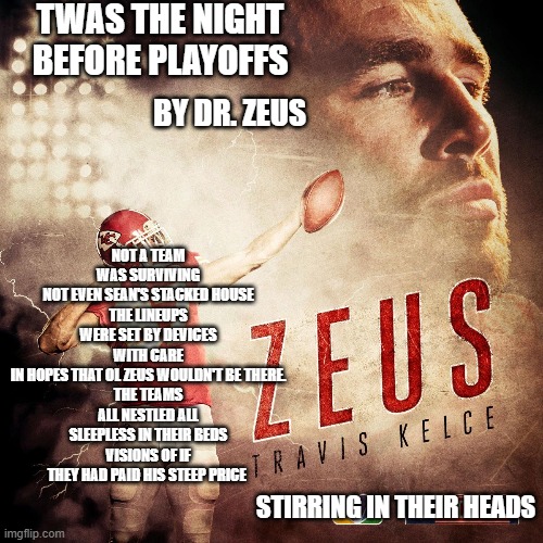 Twas the night before playoffs by dr zeus, forward by travis kelce | TWAS THE NIGHT BEFORE PLAYOFFS; NOT A TEAM WAS SURVIVING
NOT EVEN SEAN'S STACKED HOUSE
THE LINEUPS WERE SET BY DEVICES WITH CARE
IN HOPES THAT OL ZEUS WOULDN'T BE THERE.
THE TEAMS ALL NESTLED ALL SLEEPLESS IN THEIR BEDS
VISIONS OF IF THEY HAD PAID HIS STEEP PRICE; BY DR. ZEUS; STIRRING IN THEIR HEADS | image tagged in travis kelce,nfl memes,funny memes,fantasy football | made w/ Imgflip meme maker
