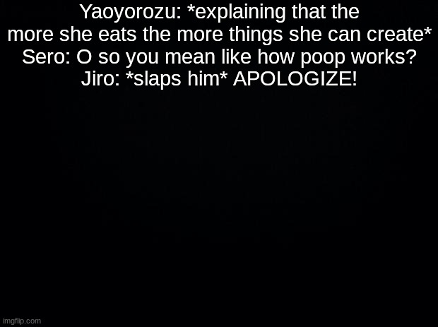 Black background | Yaoyorozu: *explaining that the more she eats the more things she can create*
Sero: O so you mean like how poop works?
Jiro: *slaps him* APOLOGIZE! | image tagged in black background | made w/ Imgflip meme maker
