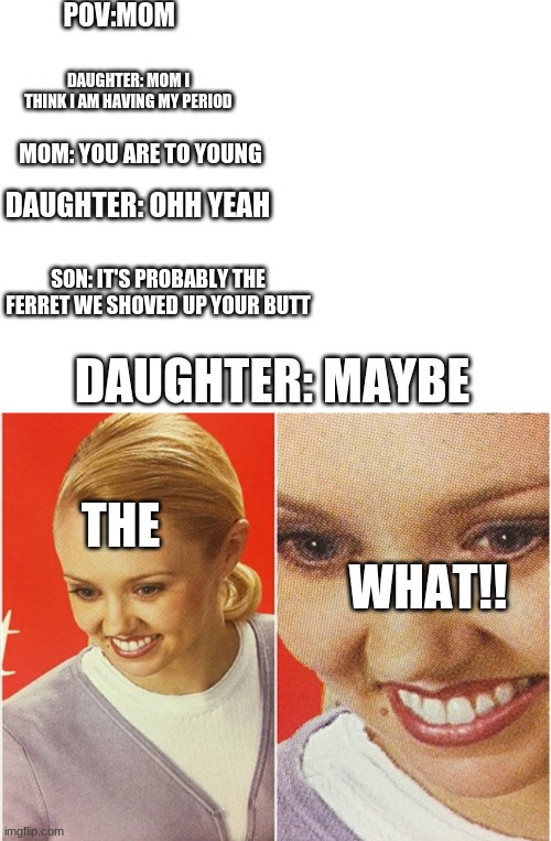 THE WHAT! |  POV:MOM; DAUGHTER: MOM I THINK I AM HAVING MY PERIOD; MOM: YOU ARE TO YOUNG; DAUGHTER: OHH YEAH; SON: IT'S PROBABLY THE FERRET WE SHOVED UP YOUR BUTT; DAUGHTER: MAYBE; THE; WHAT!! | image tagged in blank white template,wait what | made w/ Imgflip meme maker