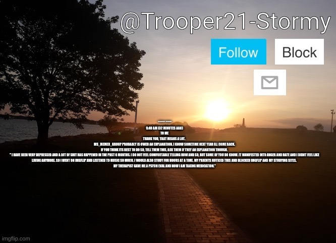 Trooper21-Stormy | ******* ******
9:48 AM (32 MINUTES AGO)
TO ME

THANK YOU, THAT MEANS A LOT. 

MS_MEMER_GROUP PROBABLY IS OWED AN EXPLANATION. I KNOW SOMETIME NEXT YEAR ILL COME BACK.

IF YOU THINK ITS BEST TO DO SO, TELL THEM THIS, ASK THEM IF THEY AN EXPLANATION THOUGH. 

" I HAVE BEEN VERY DEPRESSED AND A LOT OF SHIT HAS HAPPENED IN THE PAST 6 MONTHS. I DO NOT FEEL COMFORTABLE TELLING HOW AND SO, BUT SOME OF YOU DO KNOW. IT MANIFESTED INTO ANGER AND HATE AND I DIDNT FEEL LIKE LIVING ANYMORE. SO I WENT ON IMGFLIP AND LISTENED TO MUSIC SO MUCH. I WOULD ALSO STUDY FOR HOURS AT A TIME. MY PARENTS NOTICED THIS AND BLOCKED IMGFLIP AND MY STUDYING SITES. 

MY THERAPIST GAVE ME A PSYCH EVAL AND NOW I AM TAKING MEDICATION." | image tagged in trooper21-stormy | made w/ Imgflip meme maker