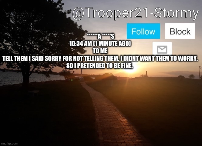 Trooper21-Stormy | ******A *****S
10:34 AM (1 MINUTE AGO)
TO ME

TELL THEM I SAID SORRY FOR NOT TELLING THEM. I DIDNT WANT THEM TO WORRY. SO I PRETENDED TO BE FINE. | image tagged in trooper21-stormy | made w/ Imgflip meme maker