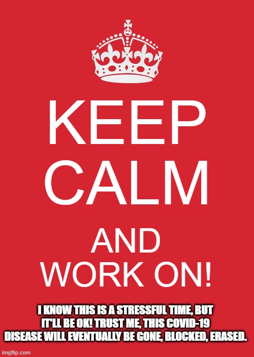 Keep Calm and Work On! | KEEP CALM; AND WORK ON! I KNOW THIS IS A STRESSFUL TIME, BUT IT'LL BE OK! TRUST ME, THIS COVID-19 DISEASE WILL EVENTUALLY BE GONE, BLOCKED, ERASED. | image tagged in memes,keep calm and carry on red | made w/ Imgflip meme maker