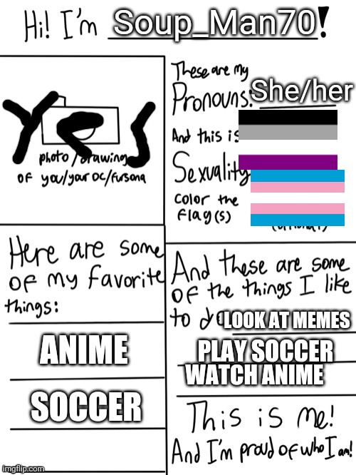 LGBT stream introduction | Soup_Man70; She/her; LOOK AT MEMES; PLAY SOCCER; ANIME; WATCH ANIME; SOCCER | image tagged in lgbt stream introduction | made w/ Imgflip meme maker