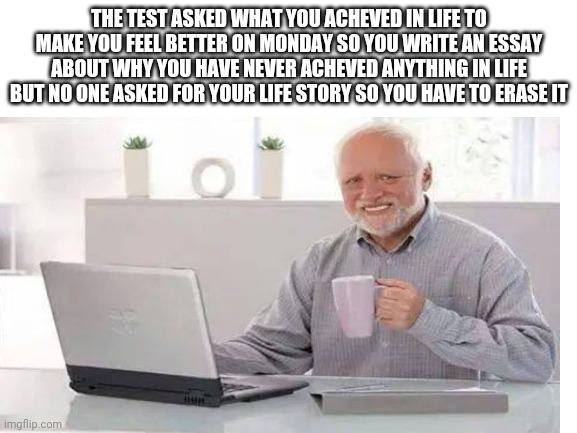 Not really I'm fine | THE TEST ASKED WHAT YOU ACHEVED IN LIFE TO MAKE YOU FEEL BETTER ON MONDAY SO YOU WRITE AN ESSAY ABOUT WHY YOU HAVE NEVER ACHEVED ANYTHING IN LIFE BUT NO ONE ASKED FOR YOUR LIFE STORY SO YOU HAVE TO ERASE IT | image tagged in memes | made w/ Imgflip meme maker