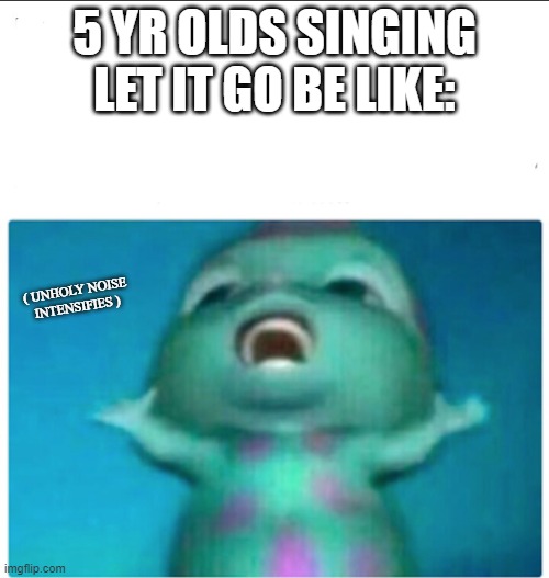 MY EARS! | 5 YR OLDS SINGING LET IT GO BE LIKE:; ( UNHOLY NOISE INTENSIFIES ) | image tagged in bibble singing | made w/ Imgflip meme maker