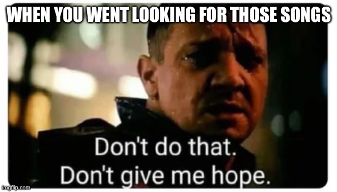 don't give me hope | WHEN YOU WENT LOOKING FOR THOSE SONGS | image tagged in don't give me hope | made w/ Imgflip meme maker