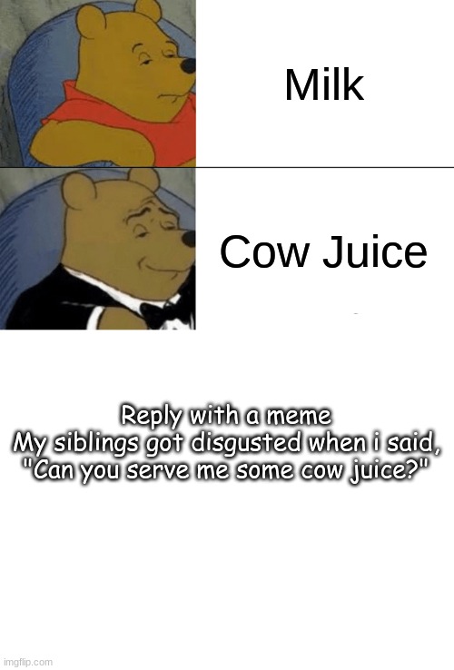 Milk; Cow Juice; Reply with a meme
My siblings got disgusted when i said, "Can you serve me some cow juice?" | image tagged in memes,tuxedo winnie the pooh,blank white template | made w/ Imgflip meme maker