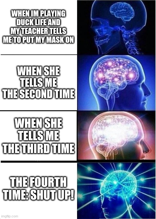 Expanding Brain Meme | WHEN IM PLAYING DUCK LIFE AND MY TEACHER TELLS ME TO PUT MY MASK ON; WHEN SHE TELLS ME THE SECOND TIME; WHEN SHE TELLS ME THE THIRD TIME; THE FOURTH TIME: SHUT UP! | image tagged in memes,expanding brain | made w/ Imgflip meme maker