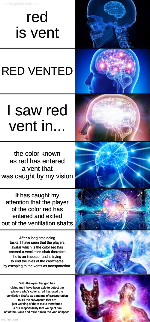 exactly what you should say if you see an impostor vent |  red is vent; RED VENTED; I saw red vent in... the color known as red has entered a vent that was caught by my vision; It has caught my attention that the player of the color red has entered and exited out of the ventilation shafts; After a long time doing tasks, I have seen that the players avatar which is the color red has entered a ventilation shaft therefore he is an impostor and is trying to end the lives of the crewmates by escaping to the vents as transportation; With the eyes that god has giving me I have been able to detect the players who's color is red has used the ventilation shafts as a means of transportation to kill the crewmates that are just working of there tasks therefore it is our responsibility that we eject him off of the Skeld and exile him to the void of space. | image tagged in 7-tier expanding brain | made w/ Imgflip meme maker