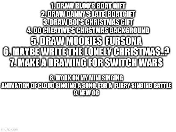 so this is what im doing today | 1. DRAW BLOO'S BDAY GIFT
2. DRAW DANNY'S LATE  BDAYGIFT
3. DRAW BOI'S CHRISTMAS GIFT
4. DO CREATIVE'S CHRSTMAS BACKGROUND; 5. DRAW MOOKIES  FURSONA
6. MAYBE WRITE THE LONELY CHRISTMAS..?
7. MAKE A DRAWING FOR SWITCH WARS; 8. WORK ON MY MINI SINGING ANIMATION OF CLOUD SINGING A SONG, FOR A  FURRY SINGING BATTLE
9. NEW OC | image tagged in blank white template | made w/ Imgflip meme maker