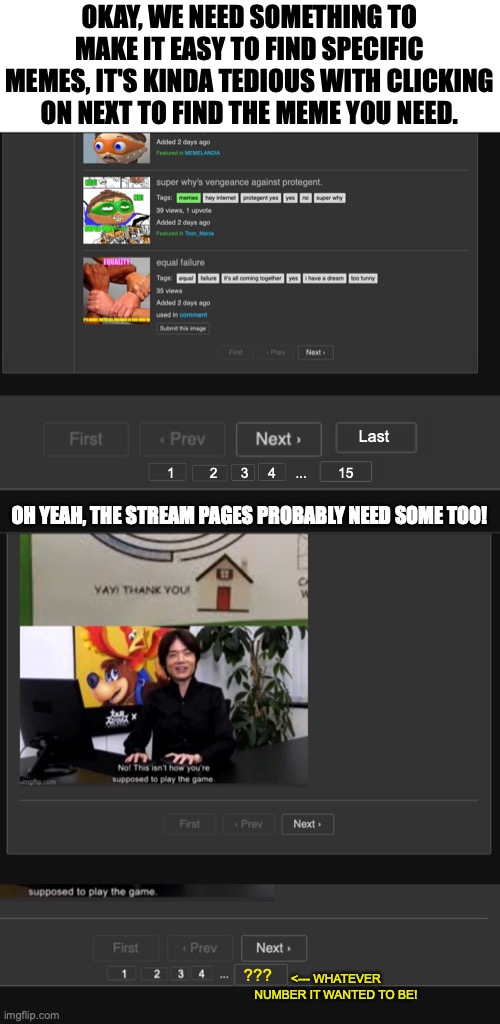 We need this feature to make things easier to meme travel! | OKAY, WE NEED SOMETHING TO MAKE IT EASY TO FIND SPECIFIC MEMES, IT'S KINDA TEDIOUS WITH CLICKING ON NEXT TO FIND THE MEME YOU NEED. Last; 1         2      3     4     ...        15; OH YEAH, THE STREAM PAGES PROBABLY NEED SOME TOO! ??? <--- WHATEVER NUMBER IT WANTED TO BE! | image tagged in meanwhile on imgflip,website,page,numbers,order,button | made w/ Imgflip meme maker