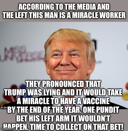 MSM declares a Miracle | ACCORDING TO THE MEDIA AND THE LEFT THIS MAN IS A MIRACLE WORKER; THEY PRONOUNCED THAT TRUMP WAS LYING AND IT WOULD TAKE A MIRACLE TO HAVE A VACCINE BY THE END OF THE YEAR. ONE PUNDIT BET HIS LEFT ARM IT WOULDN’T HAPPEN. TIME TO COLLECT ON THAT BET! | image tagged in donald trump approves,coronavirus,vaccines,the cure,liars | made w/ Imgflip meme maker