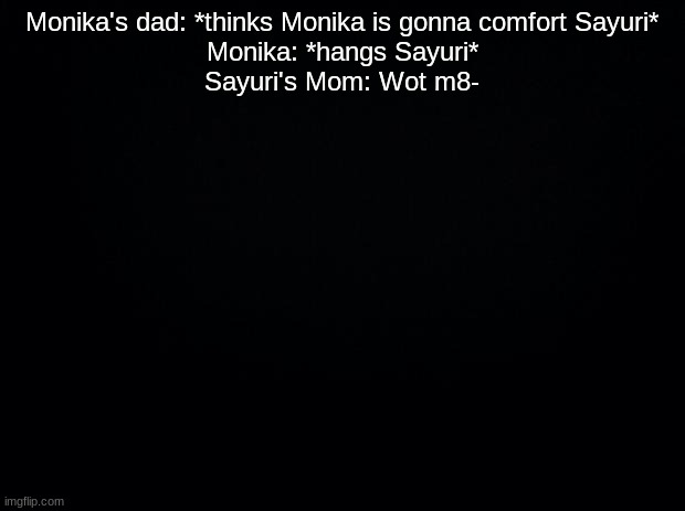 Black background | Monika's dad: *thinks Monika is gonna comfort Sayuri*
Monika: *hangs Sayuri*
Sayuri's Mom: Wot m8- | image tagged in black background | made w/ Imgflip meme maker