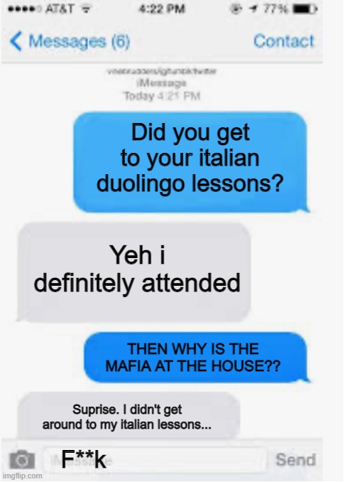 o-o |  Did you get to your italian duolingo lessons? Yeh i definitely attended; THEN WHY IS THE MAFIA AT THE HOUSE?? Suprise. I didn't get around to my italian lessons... F**k | image tagged in blank text conversation,mafia,duolingo,oof | made w/ Imgflip meme maker