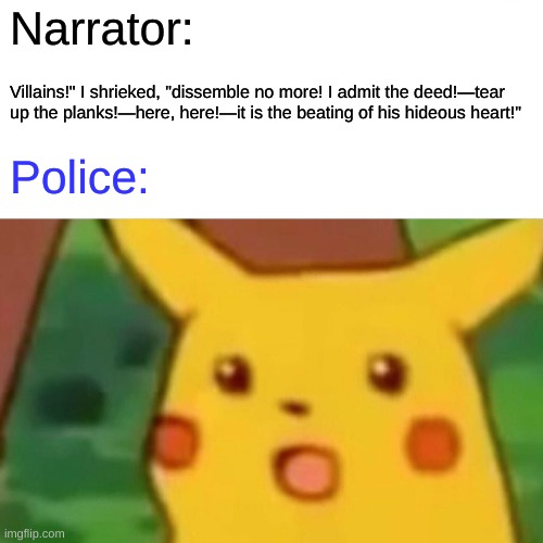 Tell tale hearts | Narrator:; Villains!" I shrieked, "dissemble no more! I admit the deed!—tear up the planks!—here, here!—it is the beating of his hideous heart!"; Police: | image tagged in memes,surprised pikachu | made w/ Imgflip meme maker