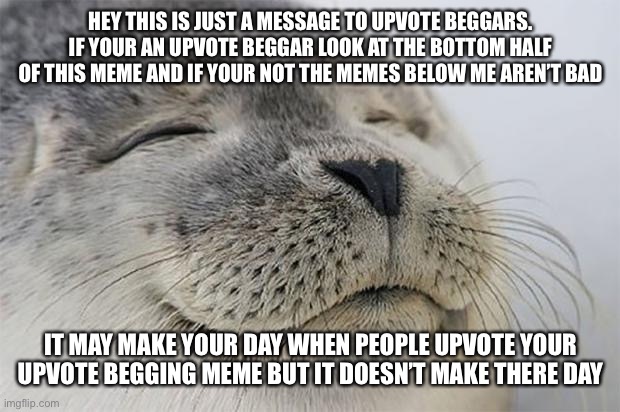 Message to Upvote Beggars | HEY THIS IS JUST A MESSAGE TO UPVOTE BEGGARS. IF YOUR AN UPVOTE BEGGAR LOOK AT THE BOTTOM HALF OF THIS MEME AND IF YOUR NOT THE MEMES BELOW ME AREN’T BAD; IT MAY MAKE YOUR DAY WHEN PEOPLE UPVOTE YOUR UPVOTE BEGGING MEME BUT IT DOESN’T MAKE THERE DAY | image tagged in memes,satisfied seal | made w/ Imgflip meme maker