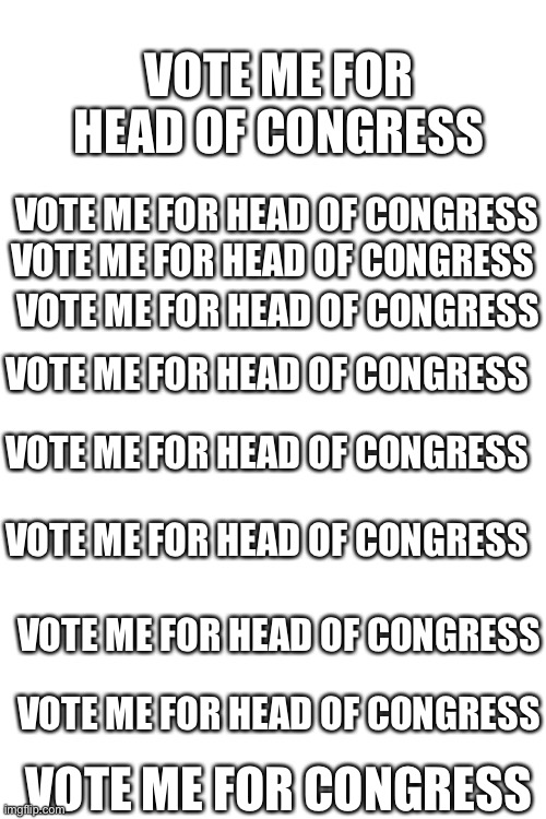 Vote me for head of congress Vote me for head of congress Vote me for head of congress Vote me for head of congress Vote me for  | VOTE ME FOR HEAD OF CONGRESS; VOTE ME FOR HEAD OF CONGRESS; VOTE ME FOR HEAD OF CONGRESS; VOTE ME FOR HEAD OF CONGRESS; VOTE ME FOR HEAD OF CONGRESS; VOTE ME FOR HEAD OF CONGRESS; VOTE ME FOR HEAD OF CONGRESS; VOTE ME FOR HEAD OF CONGRESS; VOTE ME FOR HEAD OF CONGRESS; VOTE ME FOR CONGRESS | image tagged in blank white template,vote,meme,funny memes | made w/ Imgflip meme maker