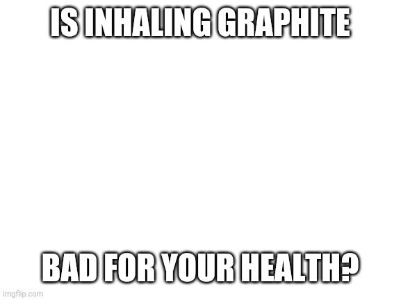 Blank White Template | IS INHALING GRAPHITE; BAD FOR YOUR HEALTH? | image tagged in blank white template | made w/ Imgflip meme maker
