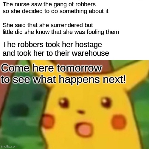 What do you think will happen? | The nurse saw the gang of robbers so she decided to do something about it; She said that she surrendered but little did she know that she was fooling them; The robbers took her hostage and took her to their warehouse; Come here tomorrow to see what happens next! | image tagged in memes,surprised pikachu,ice series,why_,funny | made w/ Imgflip meme maker