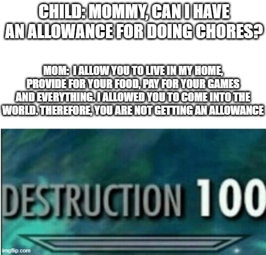 Got this idea from a facebook post | CHILD: MOMMY, CAN I HAVE AN ALLOWANCE FOR DOING CHORES? MOM:  I ALLOW YOU TO LIVE IN MY HOME, PROVIDE FOR YOUR FOOD, PAY FOR YOUR GAMES AND EVERYTHING. I ALLOWED YOU TO COME INTO THE WORLD. THEREFORE, YOU ARE NOT GETTING AN ALLOWANCE | image tagged in destruction 100 | made w/ Imgflip meme maker