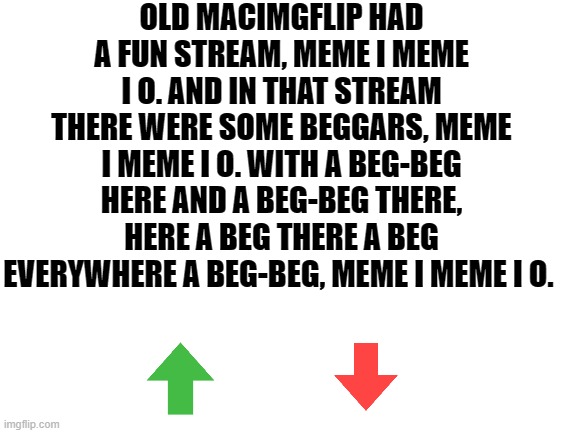 Occasionally a funny meme | OLD MACIMGFLIP HAD A FUN STREAM, MEME I MEME I O. AND IN THAT STREAM THERE WERE SOME BEGGARS, MEME I MEME I O. WITH A BEG-BEG HERE AND A BEG-BEG THERE, HERE A BEG THERE A BEG EVERYWHERE A BEG-BEG, MEME I MEME I O. | image tagged in blank white template,imgflip,upvote beggars,memes,funny | made w/ Imgflip meme maker