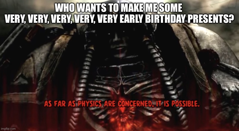 As far as physics are concerned, it is possible | WHO WANTS TO MAKE ME SOME 
VERY, VERY, VERY, VERY, VERY EARLY BIRTHDAY PRESENTS? | image tagged in as far as physics are concerned it is possible | made w/ Imgflip meme maker