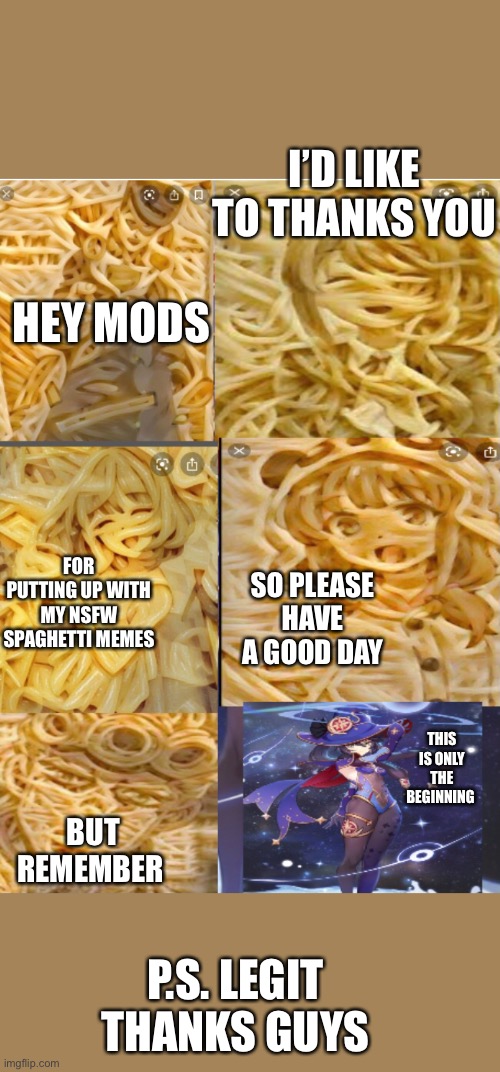 Wholesome spaghetti this time |  I’D LIKE TO THANKS YOU; HEY MODS; FOR PUTTING UP WITH MY NSFW SPAGHETTI MEMES; SO PLEASE HAVE A GOOD DAY; THIS IS ONLY THE BEGINNING; BUT REMEMBER; P.S. LEGIT THANKS GUYS | made w/ Imgflip meme maker
