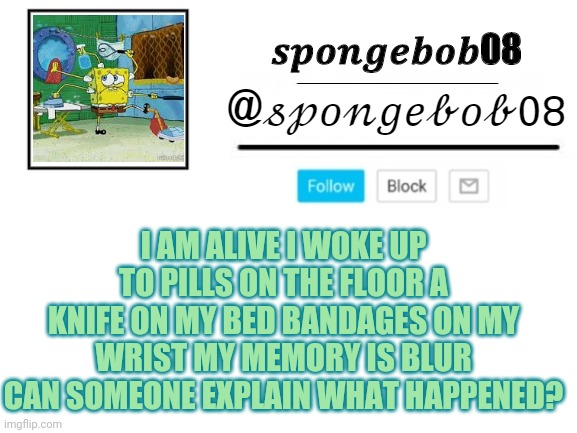 spongebob08 announcement template | I AM ALIVE I WOKE UP TO PILLS ON THE FLOOR A KNIFE ON MY BED BANDAGES ON MY WRIST MY MEMORY IS BLUR CAN SOMEONE EXPLAIN WHAT HAPPENED? | image tagged in spongebob08 announcement template | made w/ Imgflip meme maker