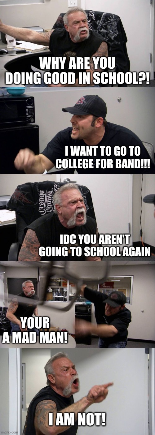 School Bad for him | WHY ARE YOU DOING GOOD IN SCHOOL?! I WANT TO GO TO COLLEGE FOR BAND!!! IDC YOU AREN'T GOING TO SCHOOL AGAIN; YOUR A MAD MAN! I AM NOT! | image tagged in memes,american chopper argument | made w/ Imgflip meme maker