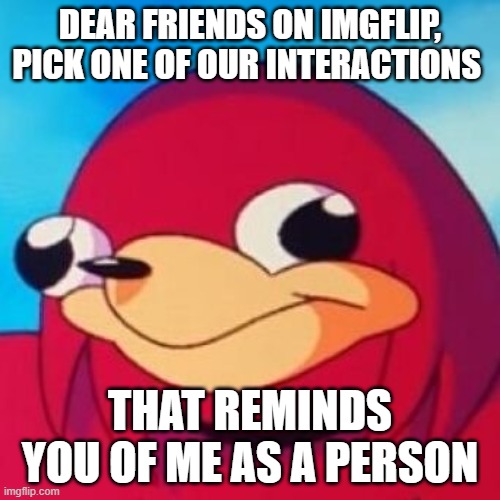 Ugandan Knuckles | DEAR FRIENDS ON IMGFLIP, PICK ONE OF OUR INTERACTIONS; THAT REMINDS YOU OF ME AS A PERSON | image tagged in ugandan knuckles | made w/ Imgflip meme maker