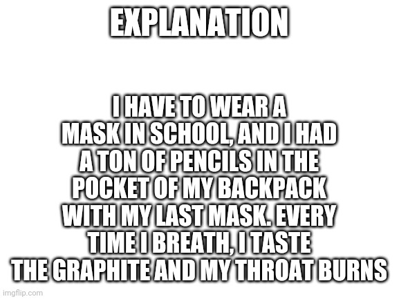 Blank White Template | I HAVE TO WEAR A MASK IN SCHOOL, AND I HAD A TON OF PENCILS IN THE POCKET OF MY BACKPACK WITH MY LAST MASK. EVERY TIME I BREATH, I TASTE THE GRAPHITE AND MY THROAT BURNS; EXPLANATION | image tagged in blank white template | made w/ Imgflip meme maker