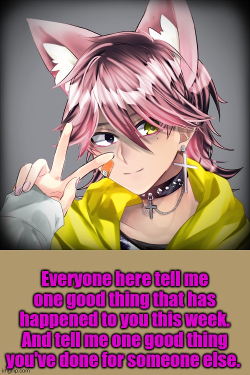 Everyone here tell me one good thing that has happened to you this week. And tell me one good thing you've done for someone else. | made w/ Imgflip meme maker