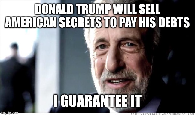 Either the American government pays for his silence or a foreign government pays for his secrets | DONALD TRUMP WILL SELL AMERICAN SECRETS TO PAY HIS DEBTS; I GUARANTEE IT | image tagged in memes,i guarantee it,donald trump is an idiot,donald trump you're fired,election 2020 | made w/ Imgflip meme maker
