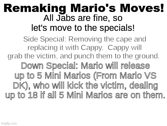 Blank White Template | Remaking Mario's Moves! All Jabs are fine, so let's move to the specials! Side Special: Removing the cape and replacing it with Cappy.  Cappy will grab the victim, and punch them to the ground. Down Special: Mario will release up to 5 Mini Marios (From Mario VS DK), who will kick the victim, dealing up to 18 if all 5 Mini Marios are on them. | image tagged in blank white template | made w/ Imgflip meme maker