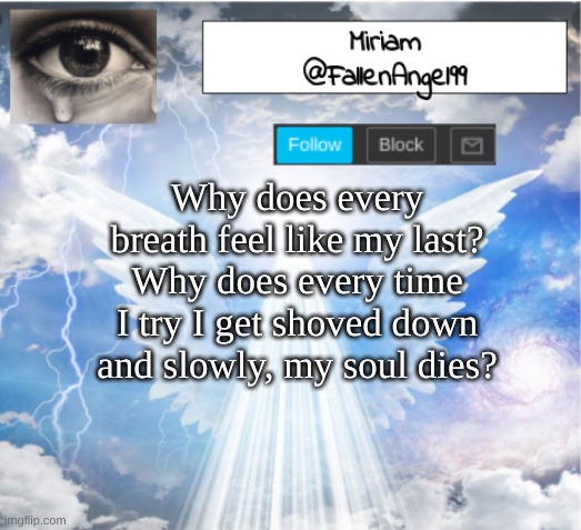 *sigh* | Why does every breath feel like my last? Why does every time I try I get shoved down and slowly, my soul dies? | image tagged in fallenangel99's template,depression sadness hurt pain anxiety | made w/ Imgflip meme maker