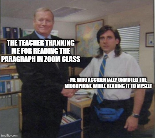 Young Michael Scott Shaking Ed Truck's Hand | THE TEACHER THANKING ME FOR READING THE PARAGRAPH IN ZOOM CLASS; ME WHO ACCIDENTALLY UNMUTED THE MICROPHONE WHILE READING IT TO MYSELF | image tagged in young michael scott shaking ed truck's hand | made w/ Imgflip meme maker