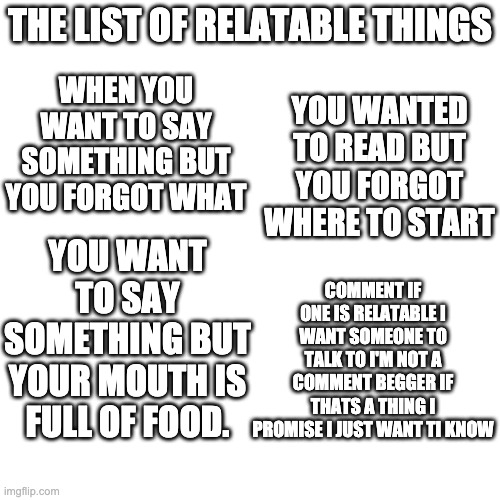 Blank Transparent Square Meme | WHEN YOU WANT TO SAY SOMETHING BUT YOU FORGOT WHAT; THE LIST OF RELATABLE THINGS; YOU WANTED TO READ BUT YOU FORGOT WHERE TO START; YOU WANT TO SAY SOMETHING BUT YOUR MOUTH IS FULL OF FOOD. COMMENT IF ONE IS RELATABLE I WANT SOMEONE TO TALK TO I'M NOT A COMMENT BEGGER IF THATS A THING I PROMISE I JUST WANT TI KNOW | image tagged in memes,blank transparent square | made w/ Imgflip meme maker