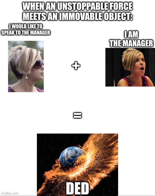 KARENS MUST BE STOPPED | WHEN AN UNSTOPPABLE FORCE MEETS AN IMMOVABLE OBJECT:; I AM THE MANAGER; I WOULD LIKE TO SPEAK TO THE MANAGER; +; =; DED | image tagged in blank white template,karen | made w/ Imgflip meme maker