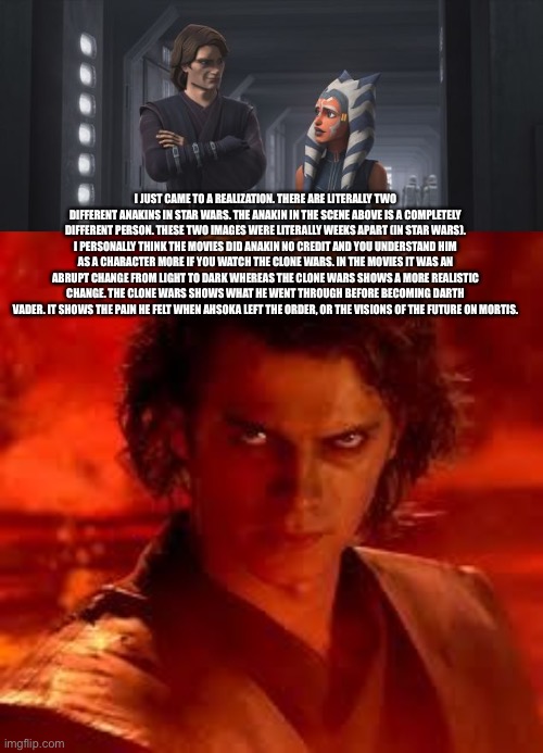 Sorry if it’s so long, I suggest you read it though | I JUST CAME TO A REALIZATION. THERE ARE LITERALLY TWO DIFFERENT ANAKINS IN STAR WARS. THE ANAKIN IN THE SCENE ABOVE IS A COMPLETELY DIFFERENT PERSON. THESE TWO IMAGES WERE LITERALLY WEEKS APART (IN STAR WARS). I PERSONALLY THINK THE MOVIES DID ANAKIN NO CREDIT AND YOU UNDERSTAND HIM AS A CHARACTER MORE IF YOU WATCH THE CLONE WARS. IN THE MOVIES IT WAS AN ABRUPT CHANGE FROM LIGHT TO DARK WHEREAS THE CLONE WARS SHOWS A MORE REALISTIC CHANGE. THE CLONE WARS SHOWS WHAT HE WENT THROUGH BEFORE BECOMING DARTH VADER. IT SHOWS THE PAIN HE FELT WHEN AHSOKA LEFT THE ORDER, OR THE VISIONS OF THE FUTURE ON MORTIS. | image tagged in anakin star wars | made w/ Imgflip meme maker