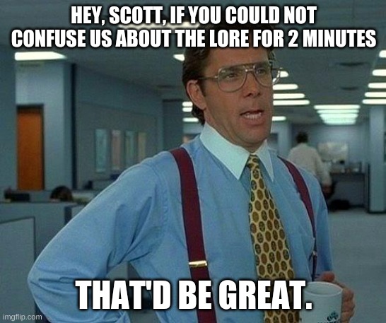 Please, Scott. PLEASE. | HEY, SCOTT, IF YOU COULD NOT CONFUSE US ABOUT THE LORE FOR 2 MINUTES; THAT'D BE GREAT. | image tagged in memes,that would be great | made w/ Imgflip meme maker