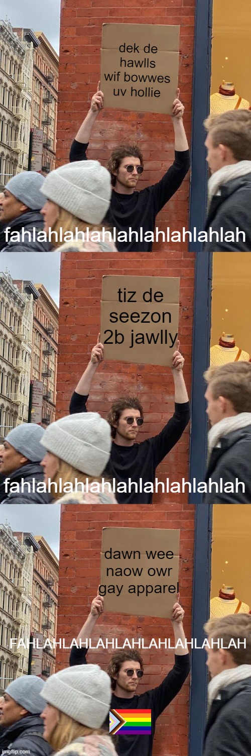 ok this wasnt funny but WHATEVER lol | dek de hawlls wif bowwes uv hollie; fahlahlahlahlahlahlahlahlah; tiz de seezon 2b jawlly; fahlahlahlahlahlahlahlahlah; dawn wee naow owr gay apparel; FAHLAHLAHLAHLAHLAHLAHLAHLAH | image tagged in memes,guy holding cardboard sign | made w/ Imgflip meme maker