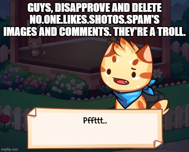 GUYS, DISAPPROVE AND DELETE NO.ONE.LIKES.SHOTOS.SPAM'S IMAGES AND COMMENTS. THEY'RE A TROLL. | image tagged in pffttt | made w/ Imgflip meme maker