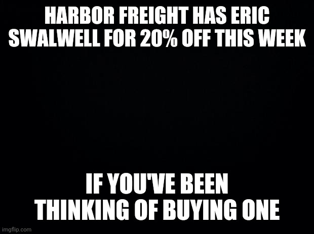 Black background | HARBOR FREIGHT HAS ERIC SWALWELL FOR 20% OFF THIS WEEK; IF YOU'VE BEEN THINKING OF BUYING ONE | image tagged in black background | made w/ Imgflip meme maker