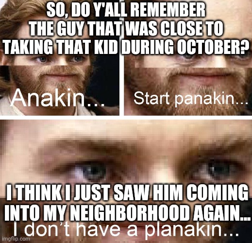 Anakin I don't have a planakin | SO, DO Y'ALL REMEMBER THE GUY THAT WAS CLOSE TO TAKING THAT KID DURING OCTOBER? I THINK I JUST SAW HIM COMING INTO MY NEIGHBORHOOD AGAIN... | image tagged in anakin i don't have a planakin | made w/ Imgflip meme maker