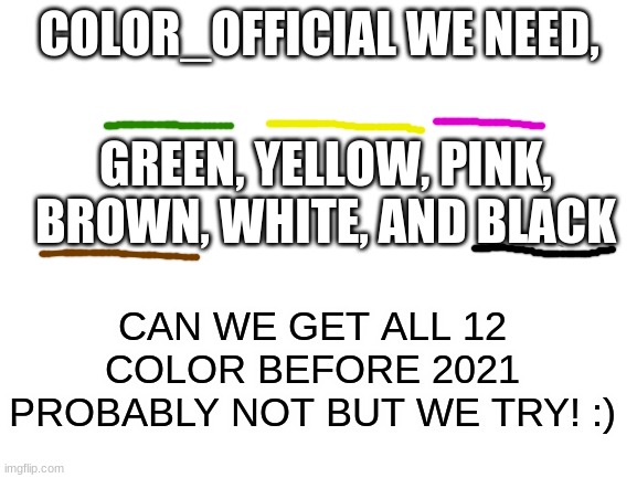 :) | COLOR_OFFICIAL WE NEED, GREEN, YELLOW, PINK, BROWN, WHITE, AND BLACK; CAN WE GET ALL 12 COLOR BEFORE 2021 PROBABLY NOT BUT WE TRY! :) | image tagged in blank white template | made w/ Imgflip meme maker