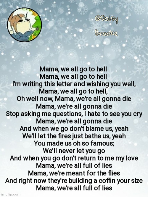 No, I don't take criticism (Mama by MCH) | Mama, we all go to hell 
Mama, we all go to hell 
I'm writing this letter and wishing you well,
Mama, we all go to hell, 
Oh well now, Mama, we're all gonna die
Mama, we're all gonna die
Stop asking me questions, I hate to see you cry
Mama, we're all gonna die
And when we go don't blame us, yeah
We'll let the fires just bathe us, yeah
You made us oh so famous;
We'll never let you go
And when you go don't return to me my love
Mama, we're all full of lies
Mama, we're meant for the flies
And right now they're building a coffin your size
Mama, we're all full of lies | image tagged in daisy's christmas template | made w/ Imgflip meme maker