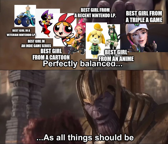 best girls | BEST GIRL FROM A RECENT NINTENDO I.P. BEST GIRL FROM A TRIPLE A GAME; BEST GIRL IN A VETERIAN NINTENDO I.P. BEST GIRL IN AN INDIE GAME SERIES; BEST GIRL FROM A CARTOON; BEST GIRL FROM AN ANIME | image tagged in thanos perfectly balanced as all things should be | made w/ Imgflip meme maker